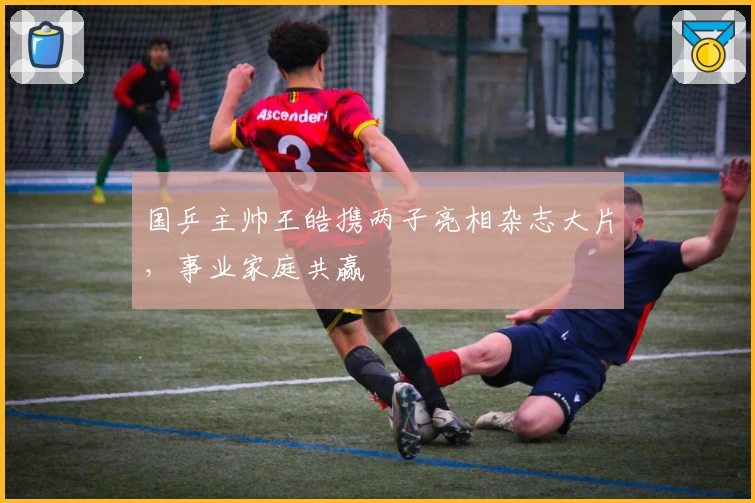 国乒主帅王皓携两子亮相杂志大片，事业家庭共赢