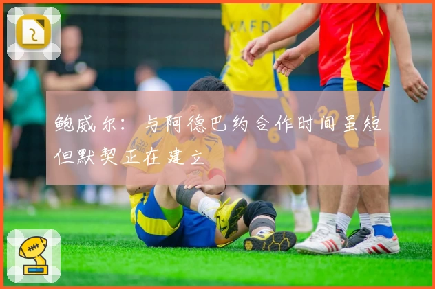 鲍威尔：与阿德巴约合作时间虽短但默契正在建立