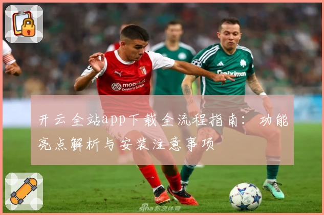 开云全站app下载全流程指南：功能亮点解析与安装注意事项