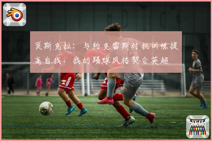 莫斯克拉：与约克雷斯对抗训练提高自我，我的踢球风格契合英超