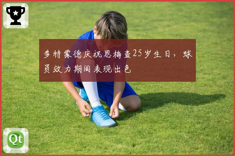 多特蒙德庆祝恩梅查25岁生日,球员效力期间表现出色