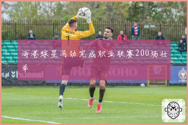 海港球星冯劲完成职业联赛200场壮举