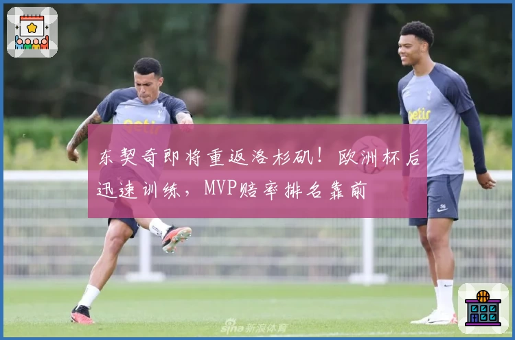 东契奇即将重返洛杉矶！欧洲杯后迅速训练，MVP赔率排名靠前
