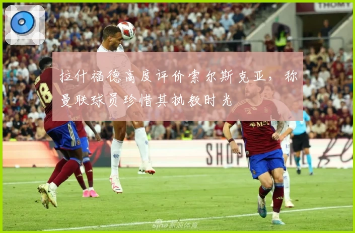 拉什福德高度评价索尔斯克亚，称曼联球员珍惜其执教时光