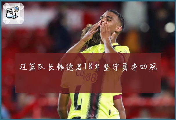 辽篮队长韩德君18年坚守勇夺四冠