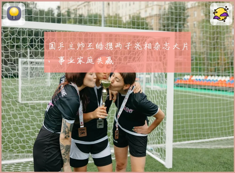 国乒主帅王皓携两子亮相杂志大片,事业家庭共赢