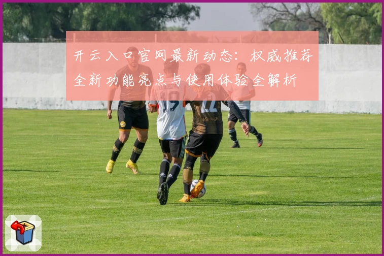 开云入口官网最新动态：权威推荐全新功能亮点与使用体验全解析