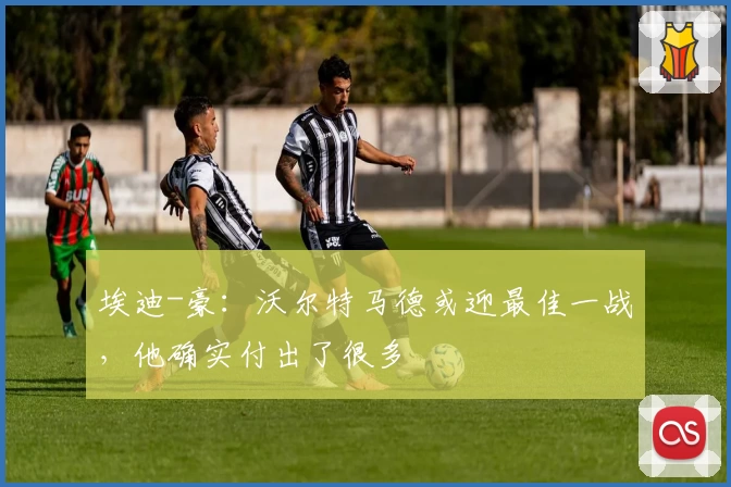 埃迪-豪:沃尔特马德或迎最佳一战,他确实付出了很多