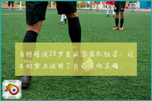 马特塔谈28岁首获法国队征召：过去的努力证明了自己方向正确