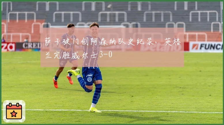 萨卡破门创阿森纳队史纪录，英格兰完胜威尔士3-0