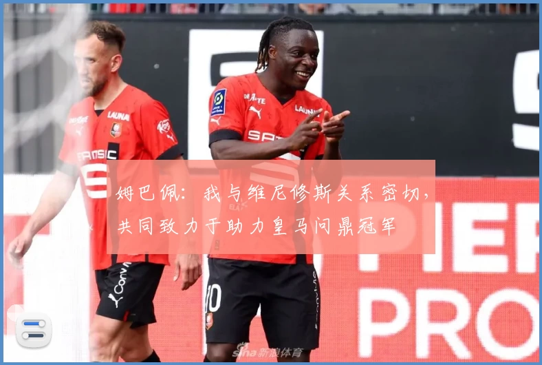 姆巴佩：我与维尼修斯关系密切，共同致力于助力皇马问鼎冠军