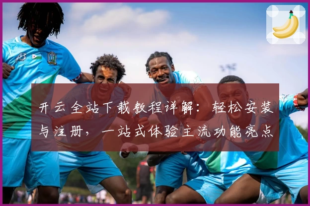 开云全站下载教程详解：轻松安装与注册，一站式体验主流功能亮点