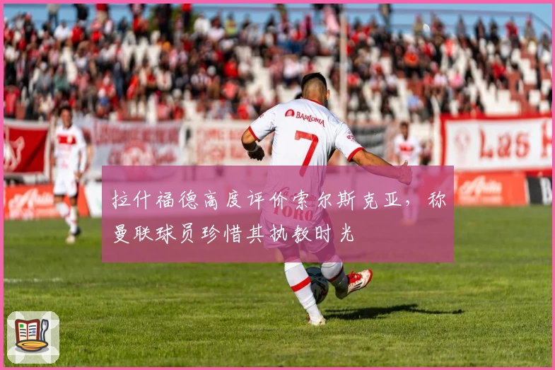 拉什福德高度评价索尔斯克亚，称曼联球员珍惜其执教时光