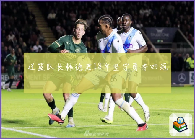 辽篮队长韩德君18年坚守勇夺四冠